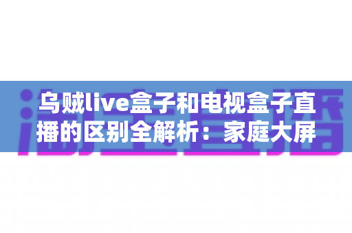 乌贼live盒子和电视盒子直播的区别全解析:家庭大屏直播观影方案如何选择? 乌贼live盒子和电视盒子直播的区别全解析:家庭大屏直播观影方案如何选择?