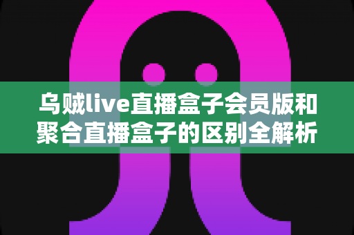 乌贼live直播盒子会员版和聚合直播盒子的区别全解析：看懂差异再选择，观播体验轻松翻倍
