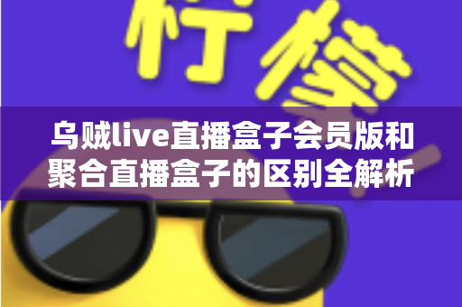 乌贼live直播盒子会员版和聚合直播盒子的区别全解析：看懂差异再选择，观播体验轻松翻倍