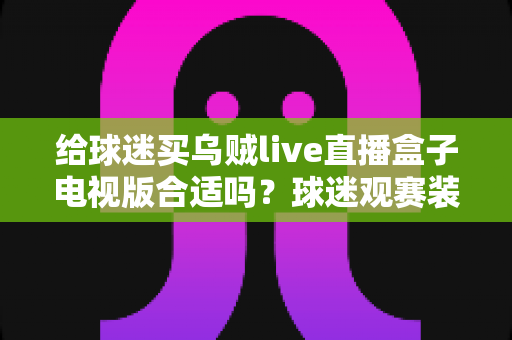 给球迷买乌贼live直播盒子电视版合适吗?球迷观赛装备选购深度解析与避坑指南 给球迷买乌贼live直播盒子电视版合适吗?球迷观赛装备选购深度解析与避坑指南
