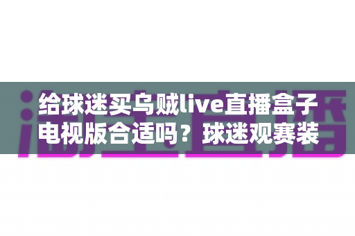 给球迷买乌贼live直播盒子电视版合适吗?球迷观赛装备选购深度解析与避坑指南 给球迷买乌贼live直播盒子电视版合适吗?球迷观赛装备选购深度解析与避坑指南