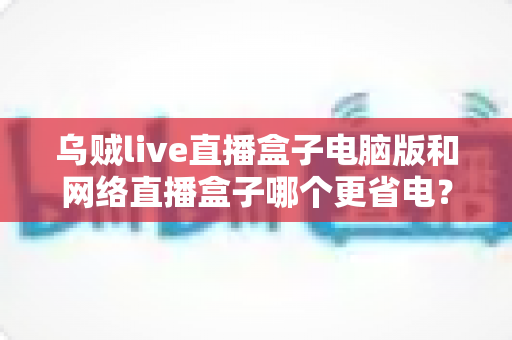 乌贼live直播盒子电脑版和网络直播盒子哪个更省电?全面省电对比测评与选购指南 乌贼live直播盒子电脑版和网络直播盒子哪个更省电?全面省电对比测评与选购指南