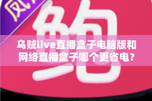 乌贼live直播盒子电脑版和网络直播盒子哪个更省电?全面省电对比测评与选购指南 乌贼live直播盒子电脑版和网络直播盒子哪个更省电?全面省电对比测评与选购指南