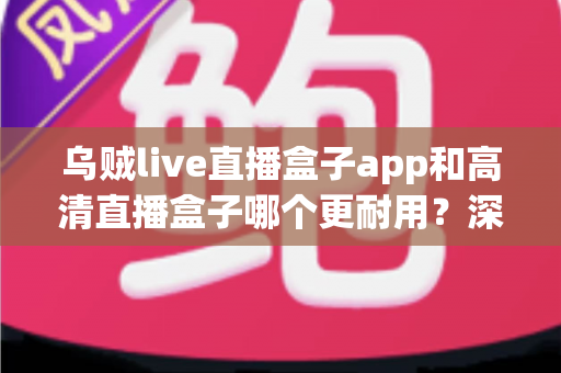 乌贼live直播盒子app和高清直播盒子哪个更耐用?深度对比评测与选购避坑指南 乌贼live直播盒子app和高清直播盒子哪个更耐用?深度对比评测与选购避坑指南