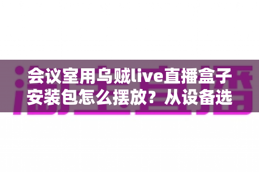 会议室用乌贼live直播盒子安装包怎么摆放?从设备选址到软件安装的完整实操指南 会议室用乌贼live直播盒子安装包怎么摆放?从设备选址到软件安装的完整实操指南