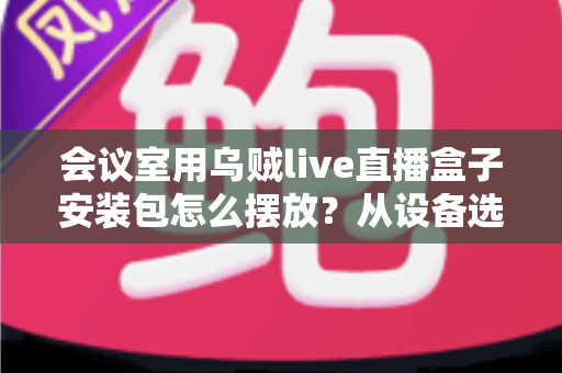 会议室用乌贼live直播盒子安装包怎么摆放？从设备选址到软件安装的完整实操指南