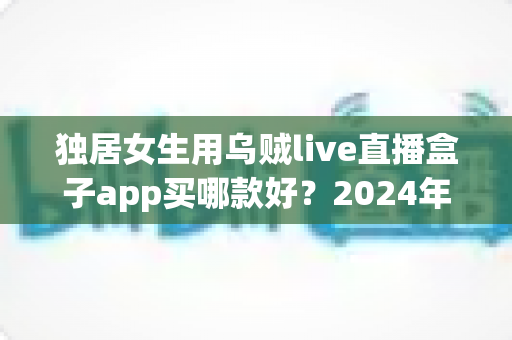 独居女生用乌贼live直播盒子app买哪款好?2024年最全选购指南与安全使用建议 独居女生用乌贼live直播盒子app买哪款好?2024年最全选购指南与安全使用建议
