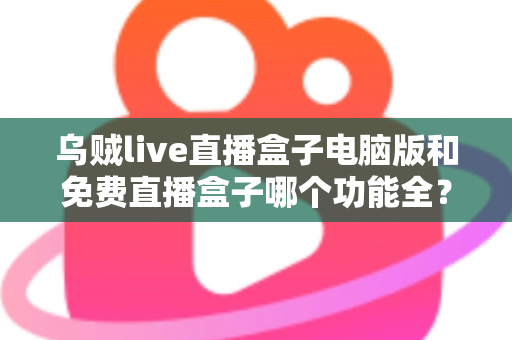 乌贼live直播盒子电脑版和免费直播盒子哪个功能全？深度对比解析与选购指南