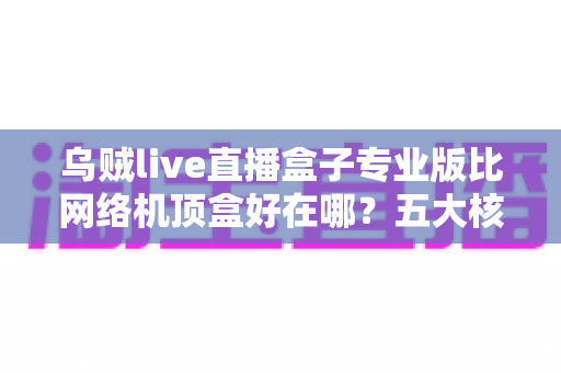 乌贼live直播盒子专业版比网络机顶盒好在哪？五大核心优势与深度对比全解析