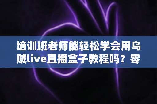 培训班老师能轻松学会用乌贼live直播盒子教程吗？零基础快速上手直播教学的完整指南