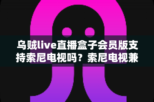 乌贼live直播盒子会员版支持索尼电视吗?索尼电视兼容性、安装教程与使用指南全解析 乌贼live直播盒子会员版支持索尼电视吗?索尼电视兼容性、安装教程与使用指南全解析
