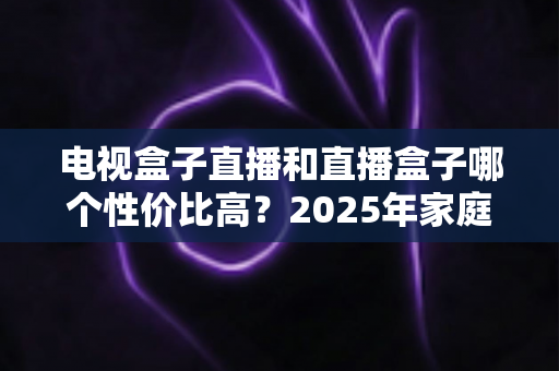 电视盒子直播和直播盒子哪个性价比高？2025年家庭影音选购深度对比指南