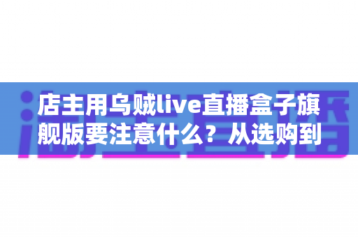 店主用乌贼live直播盒子旗舰版要注意什么?从选购到运营的全流程避坑指南 店主用乌贼live直播盒子旗舰版要注意什么?从选购到运营的全流程避坑指南
