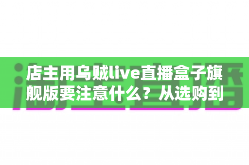 店主用乌贼live直播盒子旗舰版要注意什么？从选购到运营的全流程避坑指南