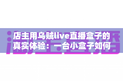 店主用乌贼live直播盒子的真实体验:一台小盒子如何让我的门店生意焕然一新? 店主用乌贼live直播盒子的真实体验:一台小盒子如何让我的门店生意焕然一新?