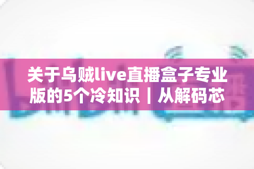 关于乌贼live直播盒子专业版的5个冷知识|从解码芯片到隐藏接口,老玩家都悄悄收藏的深度使用指南 关于乌贼live直播盒子专业版的5个冷知识|从解码芯片到隐藏接口,老玩家都悄悄收藏的深度使用指南