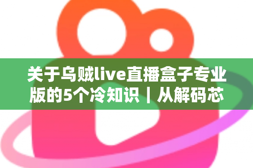 关于乌贼live直播盒子专业版的5个冷知识｜从解码芯片到隐藏接口，老玩家都悄悄收藏的深度使用指南