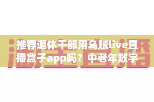 推荐退休干部用乌贼live直播盒子app吗?中老年数字化娱乐直播软件深度解读与实用指南 推荐退休干部用乌贼live直播盒子app吗?中老年数字化娱乐直播软件深度解读与实用指南
