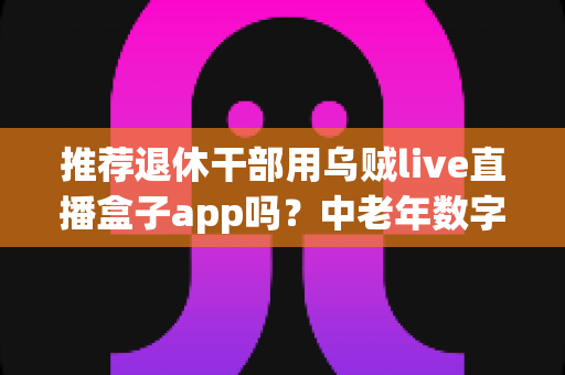推荐退休干部用乌贼live直播盒子app吗？中老年数字化娱乐直播软件深度解读与实用指南