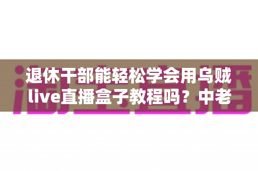 退休干部能轻松学会用乌贼live直播盒子教程吗?中老年新手零基础入门全指南 退休干部能轻松学会用乌贼live直播盒子教程吗?中老年新手零基础入门全指南