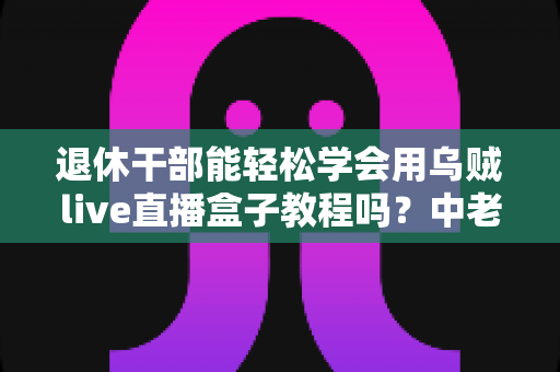 退休干部能轻松学会用乌贼live直播盒子教程吗?中老年新手零基础入门全指南 退休干部能轻松学会用乌贼live直播盒子教程吗?中老年新手零基础入门全指南