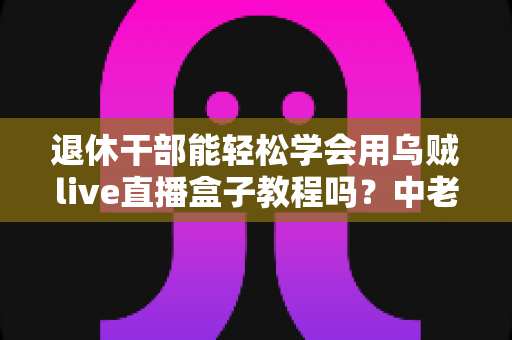 退休干部能轻松学会用乌贼live直播盒子教程吗？中老年新手零基础入门全指南