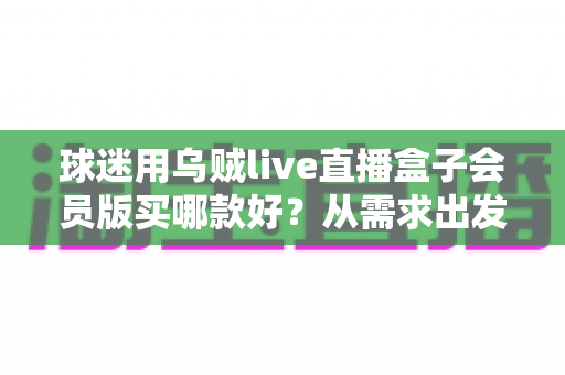 球迷用乌贼live直播盒子会员版买哪款好?从需求出发的选购指南与避坑建议 球迷用乌贼live直播盒子会员版买哪款好?从需求出发的选购指南与避坑建议