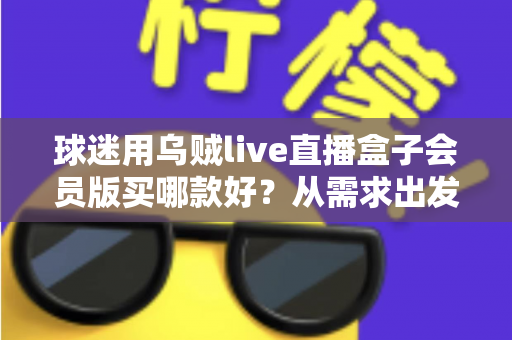 球迷用乌贼live直播盒子会员版买哪款好？从需求出发的选购指南与避坑建议