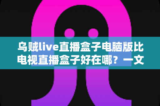 乌贼live直播盒子电脑版比电视直播盒子好在哪?一文读懂电脑版直播盒子的六大核心优势 乌贼live直播盒子电脑版比电视直播盒子好在哪?一文读懂电脑版直播盒子的六大核心优势