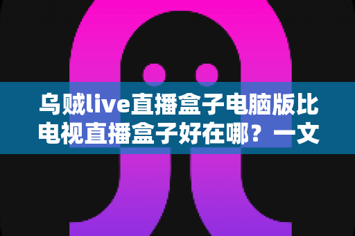 乌贼live直播盒子电脑版比电视直播盒子好在哪?一文读懂电脑版直播盒子的六大核心优势 乌贼live直播盒子电脑版比电视直播盒子好在哪?一文读懂电脑版直播盒子的六大核心优势