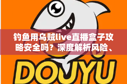 钓鱼用乌贼live直播盒子攻略安全吗？深度解析风险、辨别方法与安全使用指南