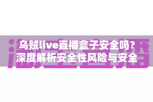 乌贼live直播盒子安全吗？深度解析安全性风险与安全使用全指南