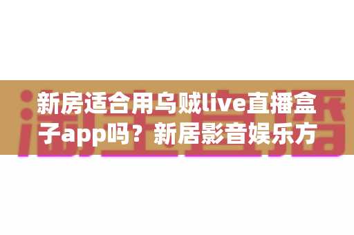 新房适合用乌贼live直播盒子app吗？新居影音娱乐方案全面解析与选购指南