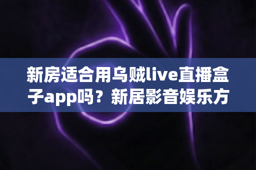 新房适合用乌贼live直播盒子app吗？新居影音娱乐方案全面解析与选购指南