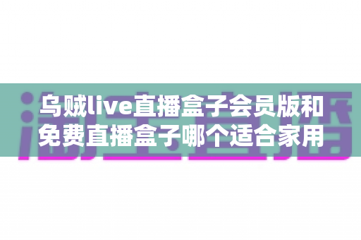 乌贼live直播盒子会员版和免费直播盒子哪个适合家用?——家庭观影全面对比与选购指南 乌贼live直播盒子会员版和免费直播盒子哪个适合家用?——家庭观影全面对比与选购指南
