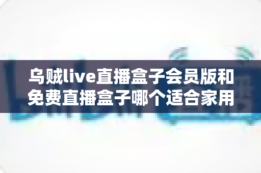 乌贼live直播盒子会员版和免费直播盒子哪个适合家用？——家庭观影全面对比与选购指南