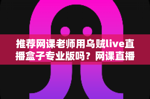 推荐网课老师用乌贼live直播盒子专业版吗?网课直播设备深度评测与选购指南 推荐网课老师用乌贼live直播盒子专业版吗?网课直播设备深度评测与选购指南