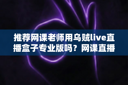 推荐网课老师用乌贼live直播盒子专业版吗?网课直播设备深度评测与选购指南 推荐网课老师用乌贼live直播盒子专业版吗?网课直播设备深度评测与选购指南