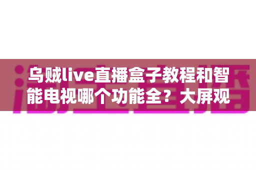 乌贼live直播盒子教程和智能电视哪个功能全？大屏观影设备一站式深度解析与选购指南