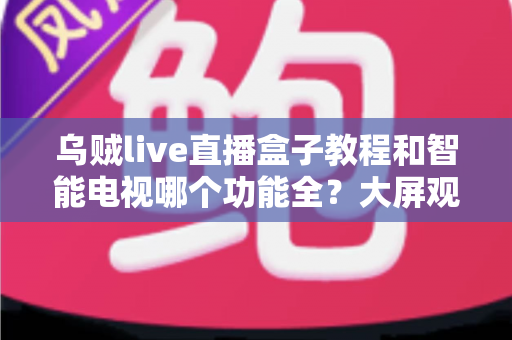 乌贼live直播盒子教程和智能电视哪个功能全？大屏观影设备一站式深度解析与选购指南