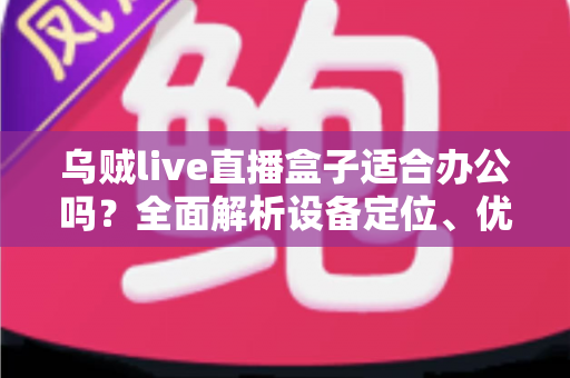 乌贼live直播盒子适合办公吗？全面解析设备定位、优势与局限，帮你做出明智选择