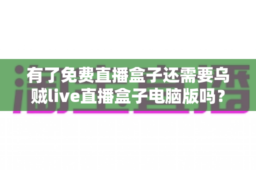 有了免费直播盒子还需要乌贼live直播盒子电脑版吗？全面对比解析助你选对直播工具