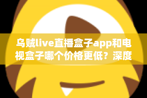 乌贼live直播盒子app和电视盒子哪个价格更低?深度解析两种观影方案的真实成本与性价比 乌贼live直播盒子app和电视盒子哪个价格更低?深度解析两种观影方案的真实成本与性价比