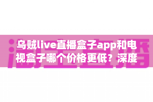 乌贼live直播盒子app和电视盒子哪个价格更低?深度解析两种观影方案的真实成本与性价比 乌贼live直播盒子app和电视盒子哪个价格更低?深度解析两种观影方案的真实成本与性价比