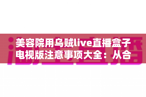 美容院用乌贼live直播盒子电视版注意事项大全:从合规选购到体验升级的实用指南 美容院用乌贼live直播盒子电视版注意事项大全:从合规选购到体验升级的实用指南