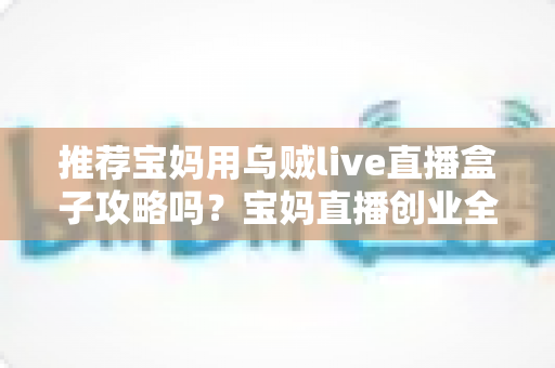 推荐宝妈用乌贼live直播盒子攻略吗?宝妈直播创业全攻略与理性测评指南 推荐宝妈用乌贼live直播盒子攻略吗?宝妈直播创业全攻略与理性测评指南