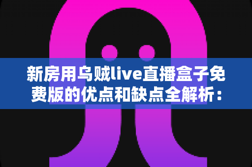 新房用乌贼live直播盒子免费版的优点和缺点全解析：新家影音布置前的必读指南