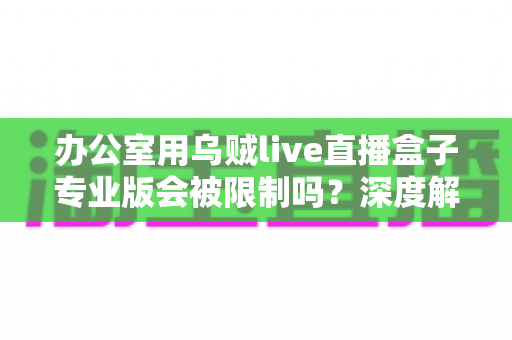 办公室用乌贼live直播盒子专业版会被限制吗？深度解析限制来源、规避方法与合规直播全攻略