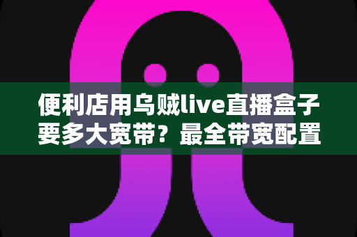 便利店用乌贼live直播盒子要多大宽带？最全带宽配置与避坑指南