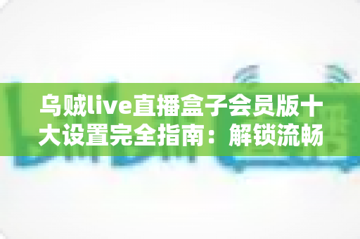 乌贼live直播盒子会员版十大设置完全指南:解锁流畅直播体验的优化秘籍 乌贼live直播盒子会员版十大设置完全指南:解锁流畅直播体验的优化秘籍